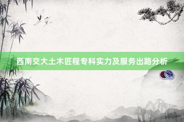 西南交大土木匠程专科实力及服务出路分析