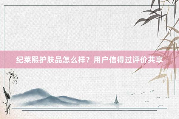 纪莱熙护肤品怎么样？用户信得过评价共享