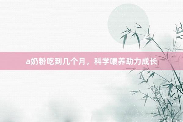 a奶粉吃到几个月，科学喂养助力成长