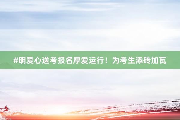 #明爱心送考报名厚爱运行！为考生添砖加瓦